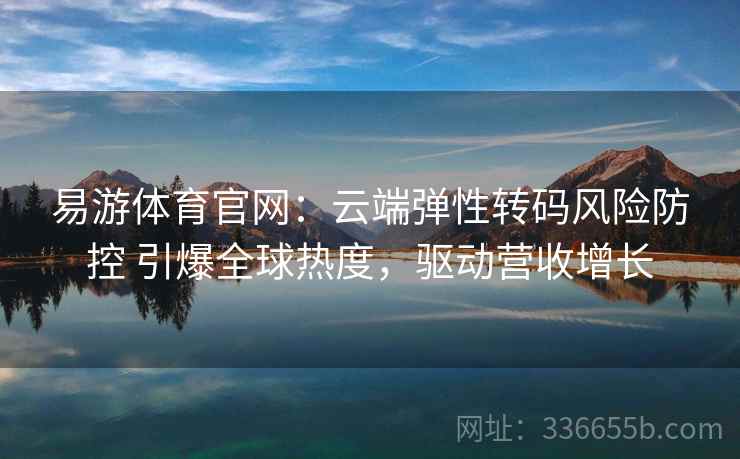 易游体育官网：云端弹性转码风险防控 引爆全球热度，驱动营收增长