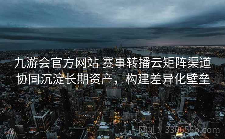 九游会官方网站 赛事转播云矩阵渠道协同沉淀长期资产，构建差异化壁垒