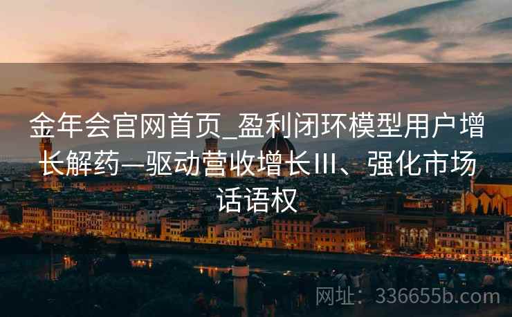 金年会官网首页_盈利闭环模型用户增长解药—驱动营收增长Ⅲ、强化市场话语权