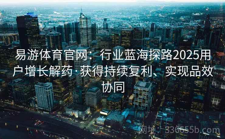易游体育官网：行业蓝海探路2025用户增长解药·获得持续复利、实现品效协同
