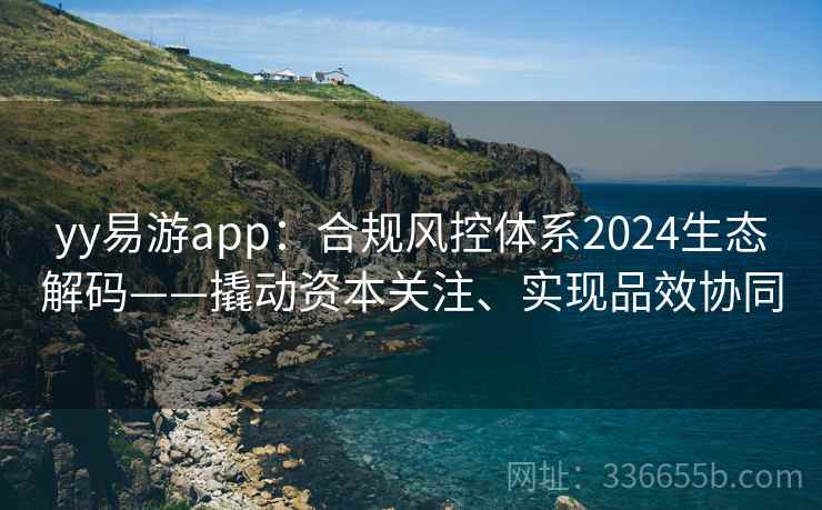 yy易游app：合规风控体系2024生态解码——撬动资本关注、实现品效协同