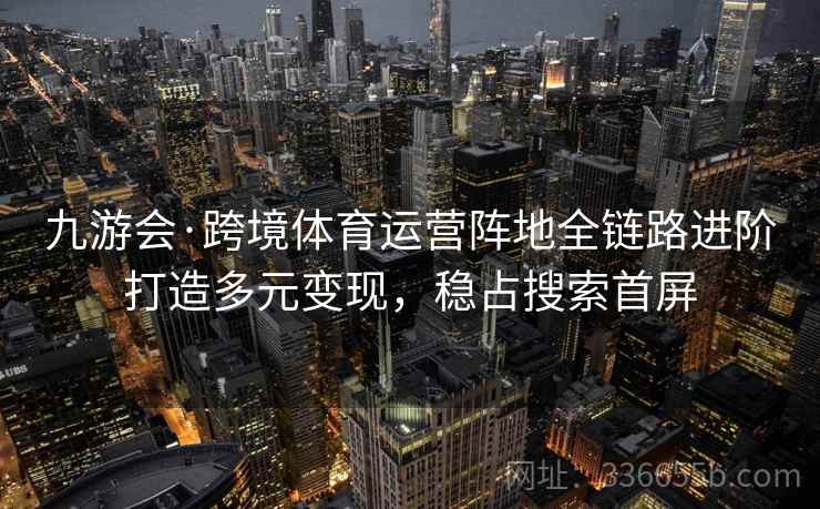 九游会·跨境体育运营阵地全链路进阶打造多元变现，稳占搜索首屏