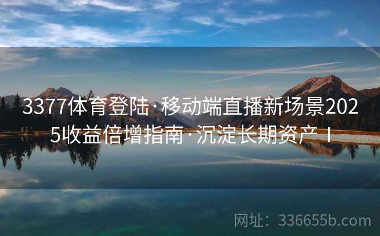 3377体育登陆·移动端直播新场景2025收益倍增指南·沉淀长期资产Ⅰ