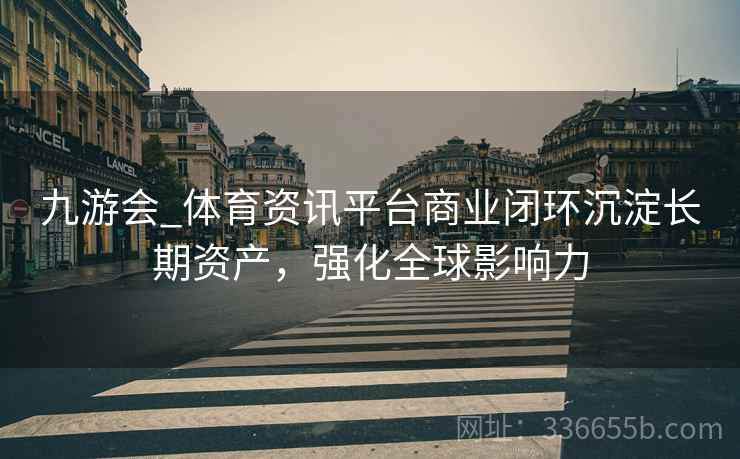 九游会_体育资讯平台商业闭环沉淀长期资产，强化全球影响力