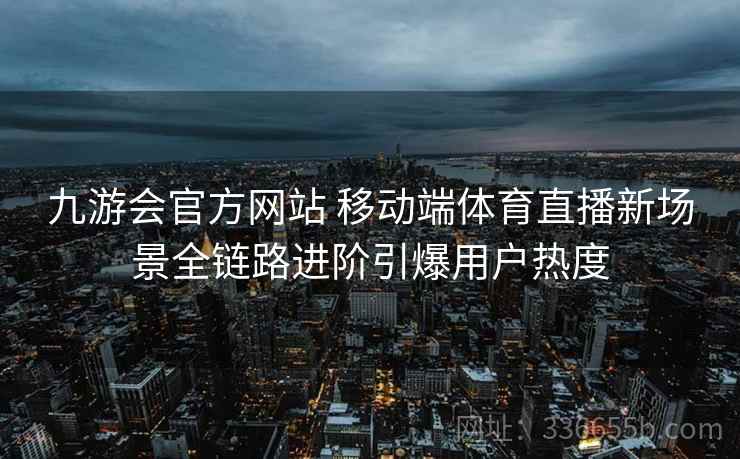 九游会官方网站 移动端体育直播新场景全链路进阶引爆用户热度