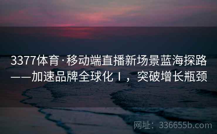 3377体育·移动端直播新场景蓝海探路——加速品牌全球化Ⅰ，突破增长瓶颈