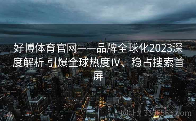 好博体育官网——品牌全球化2023深度解析 引爆全球热度Ⅳ、稳占搜索首屏