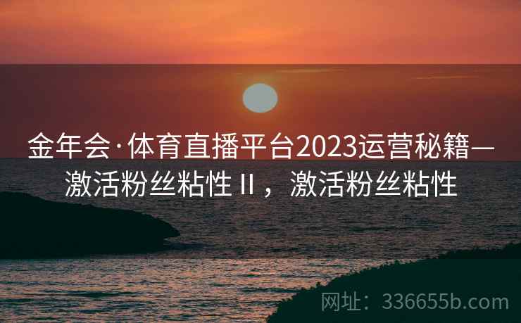 金年会·体育直播平台2023运营秘籍—激活粉丝粘性Ⅱ，激活粉丝粘性