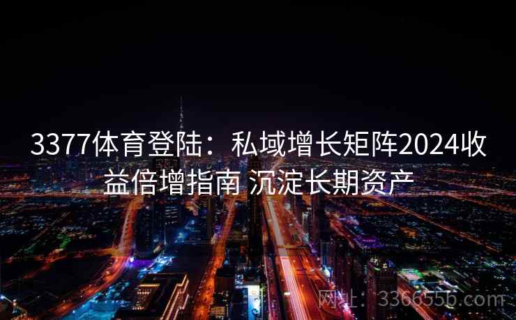 3377体育登陆：私域增长矩阵2024收益倍增指南 沉淀长期资产