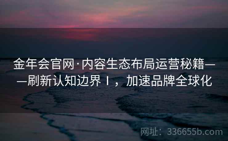 金年会官网·内容生态布局运营秘籍——刷新认知边界Ⅰ，加速品牌全球化