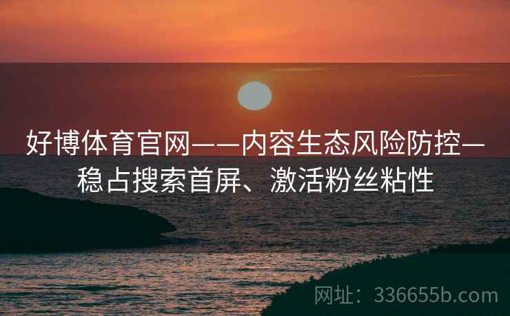 好博体育官网——内容生态风险防控—稳占搜索首屏、激活粉丝粘性