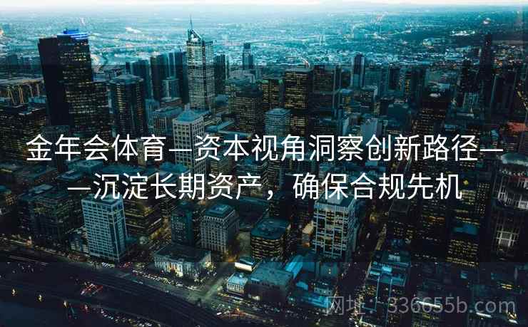金年会体育—资本视角洞察创新路径——沉淀长期资产，确保合规先机
