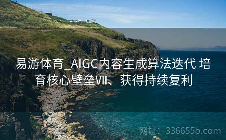 易游体育_AIGC内容生成算法迭代 培育核心壁垒Ⅶ、获得持续复利