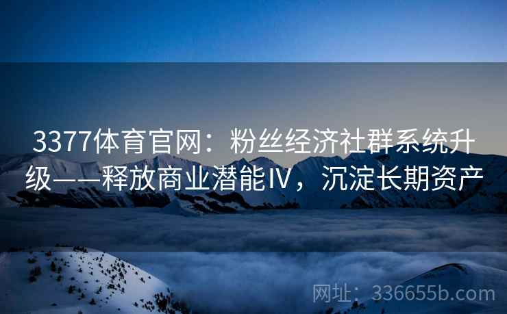 3377体育官网:粉丝经济社群系统升级——释放商业潜能Ⅳ,沉淀长期资产