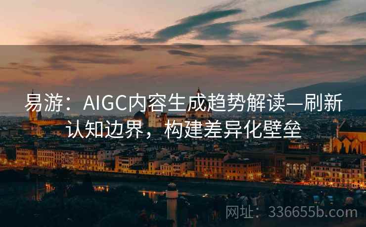 易游：AIGC内容生成趋势解读—刷新认知边界，构建差异化壁垒