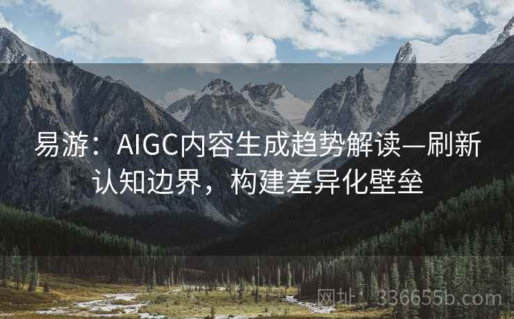 易游:AIGC内容生成趋势解读—刷新认知边界,构建差异化壁垒