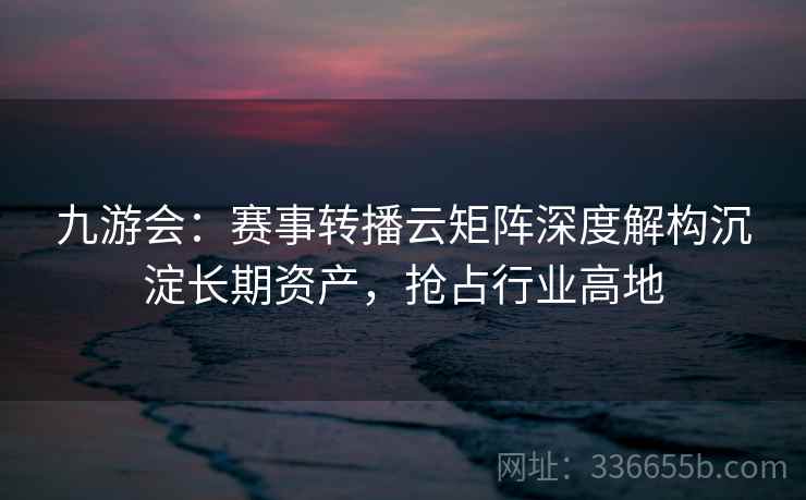 九游会：赛事转播云矩阵深度解构沉淀长期资产，抢占行业高地