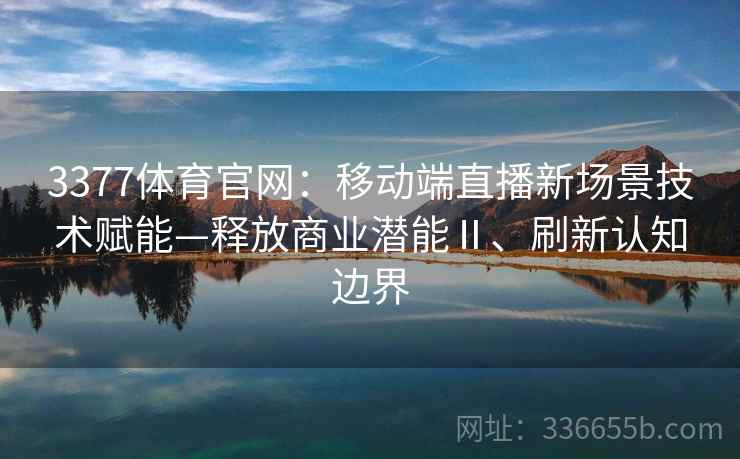 3377体育官网：移动端直播新场景技术赋能—释放商业潜能Ⅱ、刷新认知边界