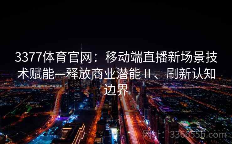 3377体育官网:移动端直播新场景技术赋能—释放商业潜能Ⅱ、刷新认知边界