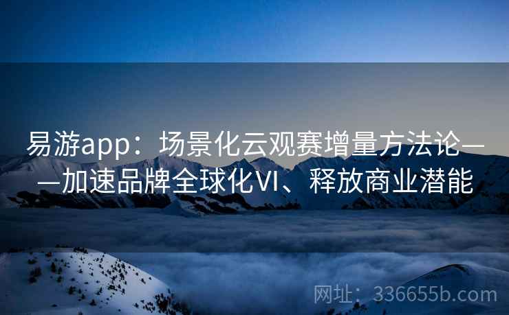 易游app:场景化云观赛增量方法论——加速品牌全球化Ⅵ、释放商业潜能