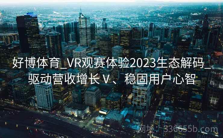 好博体育_VR观赛体验2023生态解码_驱动营收增长Ⅴ、稳固用户心智