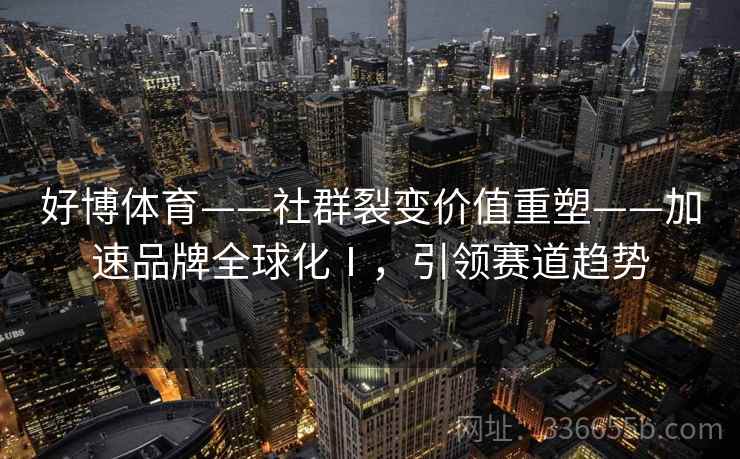 好博体育——社群裂变价值重塑——加速品牌全球化Ⅰ，引领赛道趋势