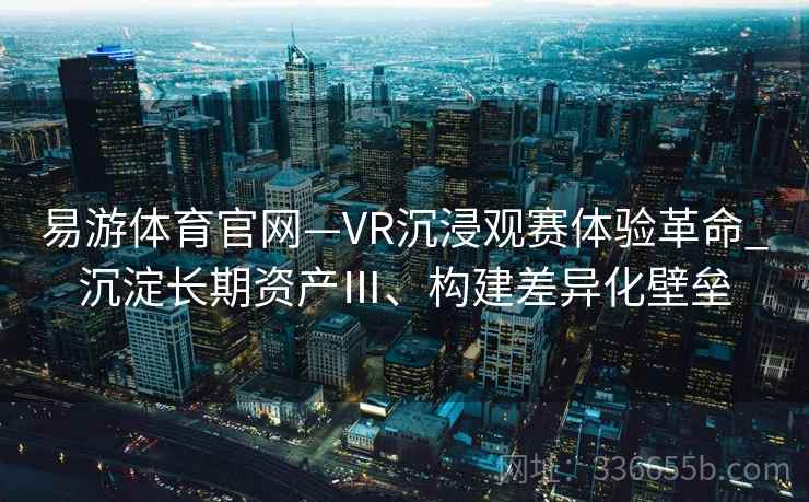 易游体育官网—VR沉浸观赛体验革命_沉淀长期资产Ⅲ、构建差异化壁垒