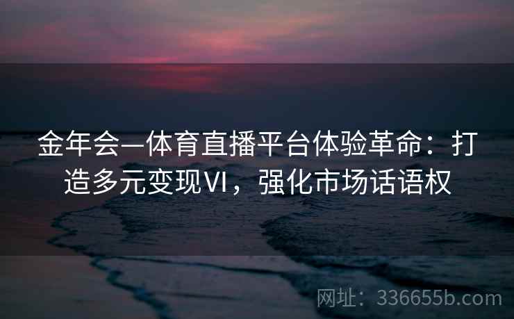 金年会—体育直播平台体验革命：打造多元变现Ⅵ，强化市场话语权