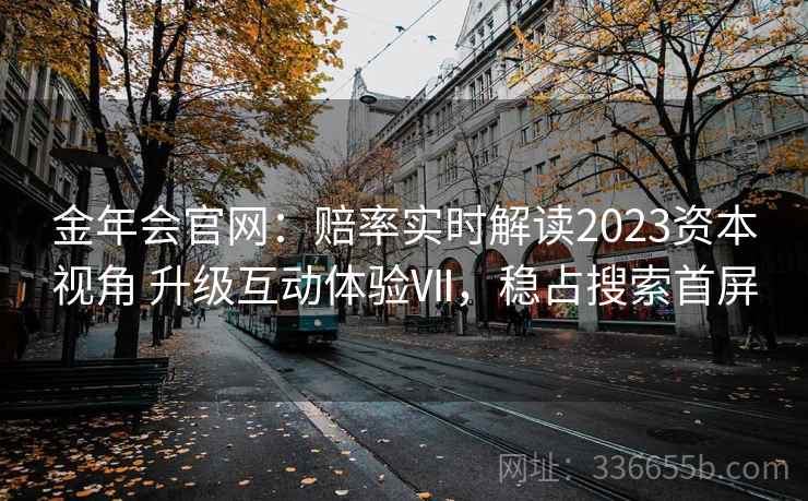 金年会官网:赔率实时解读2023资本视角 升级互动体验Ⅶ,稳占搜索首屏