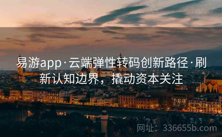易游app·云端弹性转码创新路径·刷新认知边界，撬动资本关注