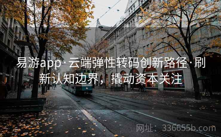 易游app·云端弹性转码创新路径·刷新认知边界,撬动资本关注