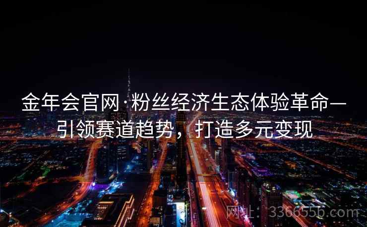 金年会官网·粉丝经济生态体验革命—引领赛道趋势，打造多元变现