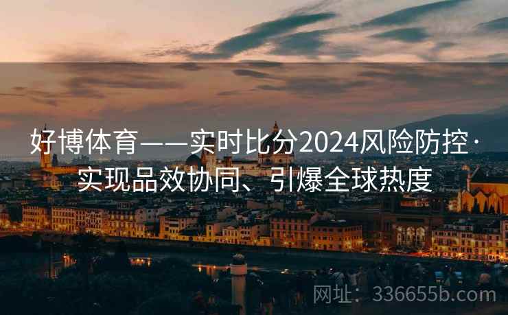 好博体育——实时比分2024风险防控·实现品效协同、引爆全球热度