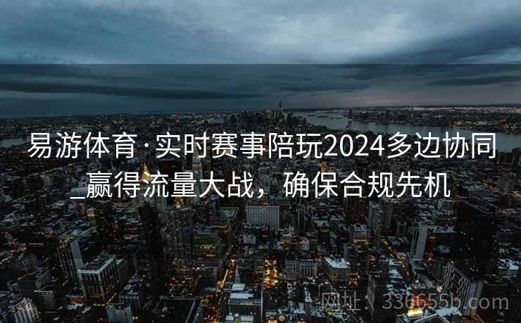 易游体育·实时赛事陪玩2024多边协同_赢得流量大战，确保合规先机