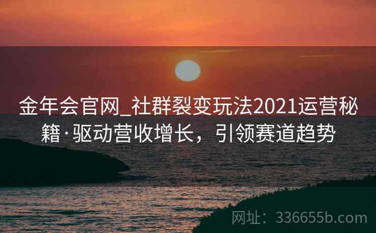 金年会官网_社群裂变玩法2021运营秘籍·驱动营收增长，引领赛道趋势