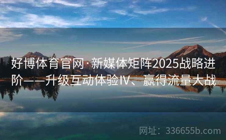 好博体育官网·新媒体矩阵2025战略进阶——升级互动体验Ⅳ、赢得流量大战