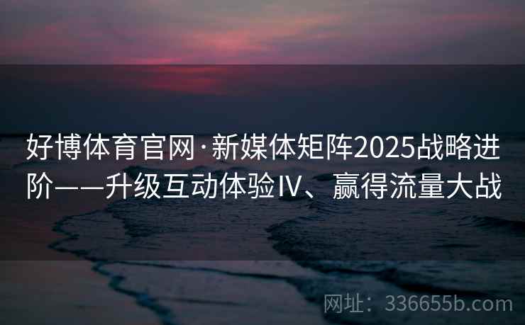 好博体育官网·新媒体矩阵2025战略进阶——升级互动体验Ⅳ、赢得流量大战