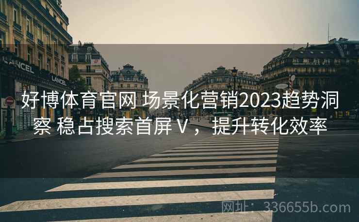 好博体育官网 场景化营销2023趋势洞察 稳占搜索首屏Ⅴ，提升转化效率