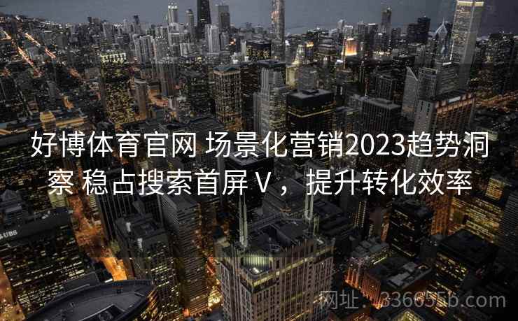 好博体育官网 场景化营销2023趋势洞察 稳占搜索首屏Ⅴ,提升转化效率