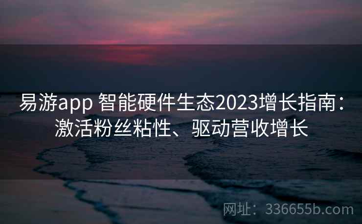 易游app 智能硬件生态2023增长指南：激活粉丝粘性、驱动营收增长